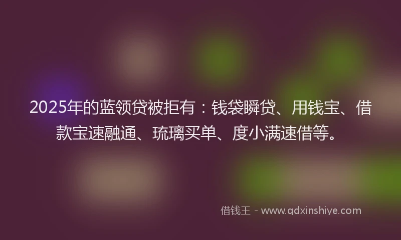 2025年的蓝领贷被拒有：钱袋瞬贷、用钱宝、借款宝速融通、琉璃买单、度小满速借等。