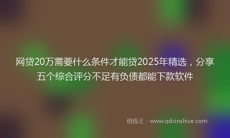网贷20万需要什么条件才能贷2025年精选，分享五个综合评分不足有负债都能下款软件