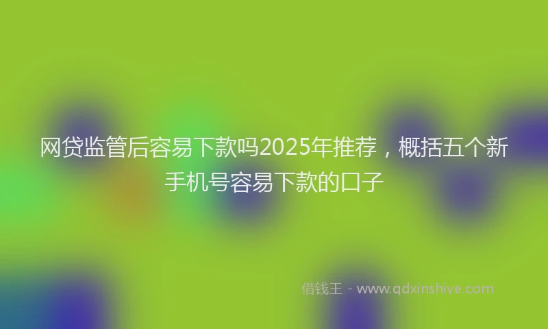网贷监管后容易下款吗2025年推荐，概括五个新手机号容易下款的口子