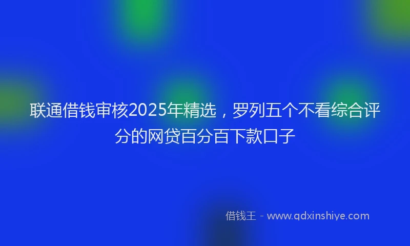 联通借钱审核2025年精选，罗列五个不看综合评分的网贷百分百下款口子