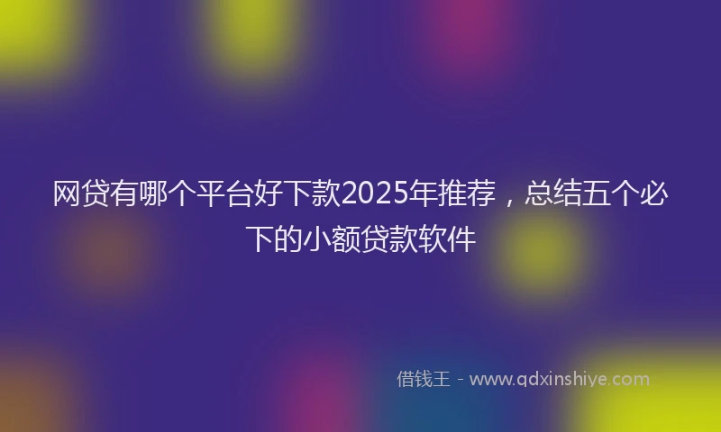 网贷有哪个平台好下款2025年推荐，总结五个必下的小额贷款软件