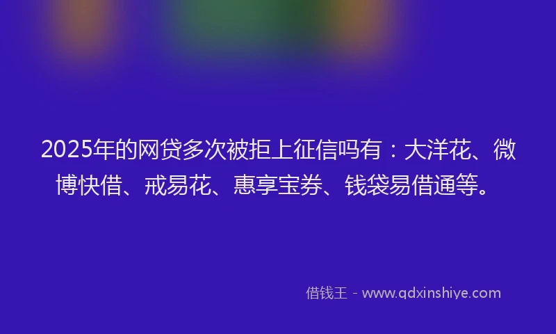 2025年的网贷多次被拒上征信吗有：大洋花、微博快借、戒易花、惠享宝券、钱袋易借通等。