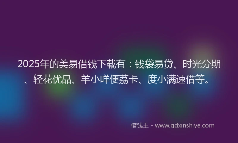 2025年的美易借钱下载有：钱袋易贷、时光分期、轻花优品、羊小咩便荔卡、度小满速借等。