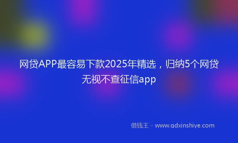 网贷APP最容易下款2025年精选，归纳5个网贷无视不查征信app