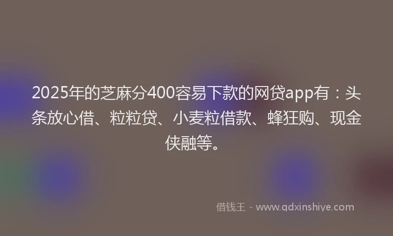 2025年的芝麻分400容易下款的网贷app有：头条放心借、粒粒贷、小麦粒借款、蜂狂购、现金侠融等。