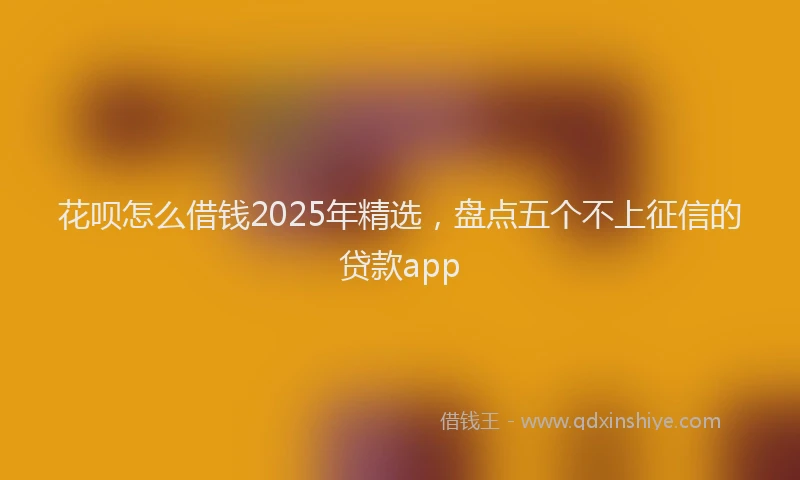花呗怎么借钱2025年精选，盘点五个不上征信的贷款app