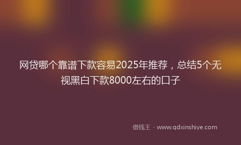 网贷哪个靠谱下款容易2025年推荐，总结5个无视黑白下款8000左右的口子