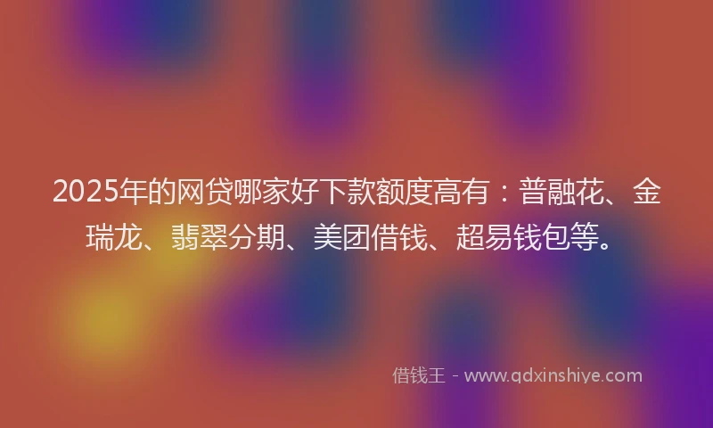 2025年的网贷哪家好下款额度高有：普融花、金瑞龙、翡翠分期、美团借钱、超易钱包等。