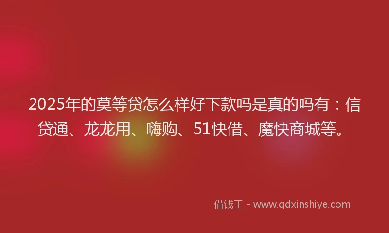 2025年的莫等贷怎么样好下款吗是真的吗有：信贷通、龙龙用、嗨购、51快借、魔快商城等。