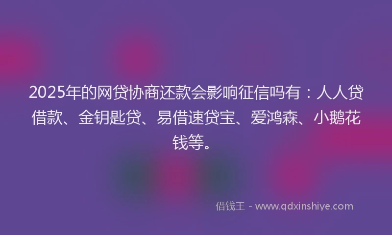 2025年的网贷协商还款会影响征信吗有：人人贷借款、金钥匙贷、易借速贷宝、爱鸿森、小鹅花钱等。