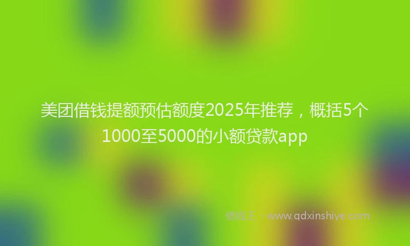 美团借钱提额预估额度2025年推荐，概括5个1000至5000的小额贷款app