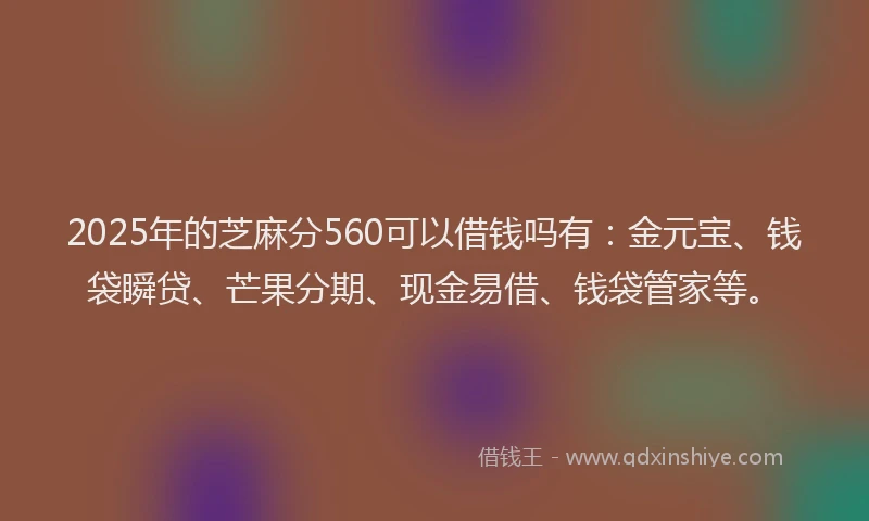 2025年的芝麻分560可以借钱吗有：金元宝、钱袋瞬贷、芒果分期、现金易借、钱袋管家等。