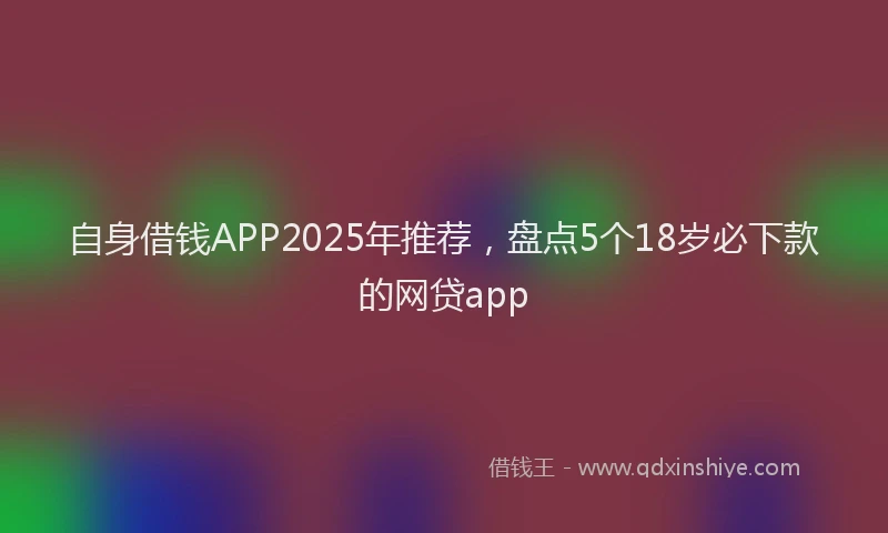 自身借钱APP2025年推荐，盘点5个18岁必下款的网贷app