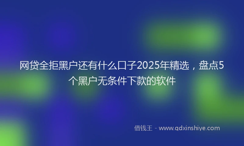 网贷全拒黑户还有什么口子2025年精选，盘点5个黑户无条件下款的软件
