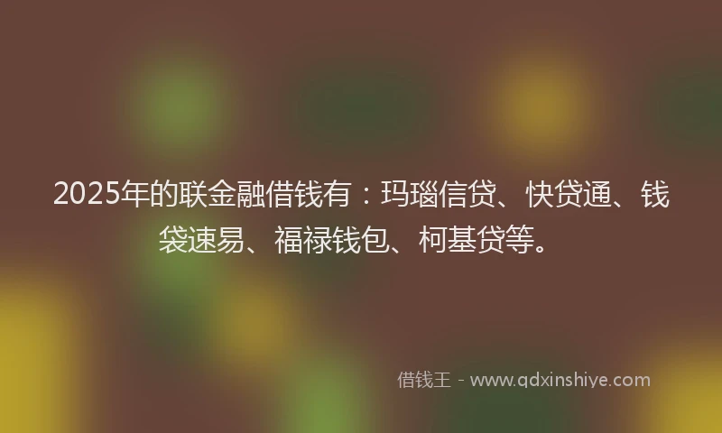 2025年的联金融借钱有：玛瑙信贷、快贷通、钱袋速易、福禄钱包、柯基贷等。