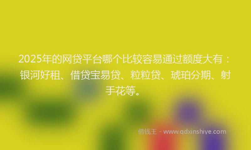 2025年的网贷平台哪个比较容易通过额度大有：银河好租、借贷宝易贷、粒粒贷、琥珀分期、射手花等。