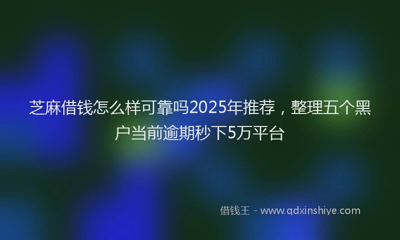 芝麻借钱怎么样可靠吗2025年推荐，整理五个黑户当前逾期秒下5万平台