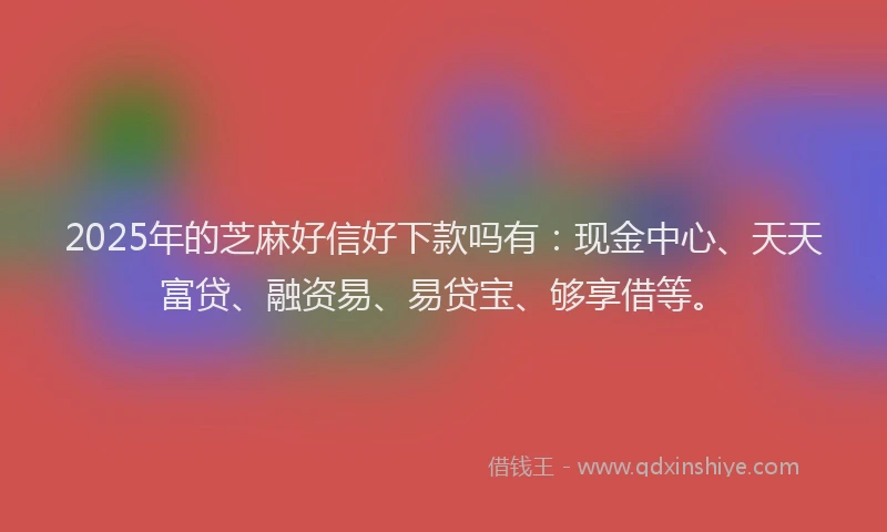 2025年的芝麻好信好下款吗有：现金中心、天天富贷、融资易、易贷宝、够享借等。