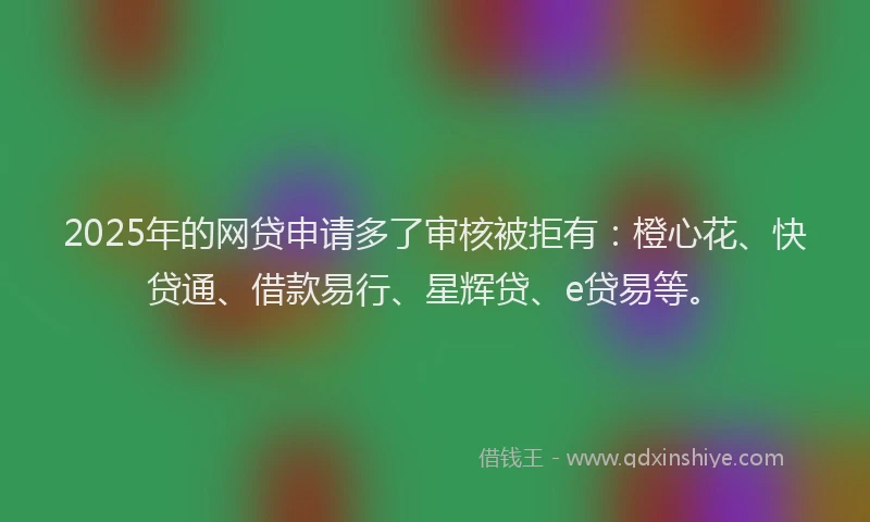 2025年的网贷申请多了审核被拒有：橙心花、快贷通、借款易行、星辉贷、e贷易等。