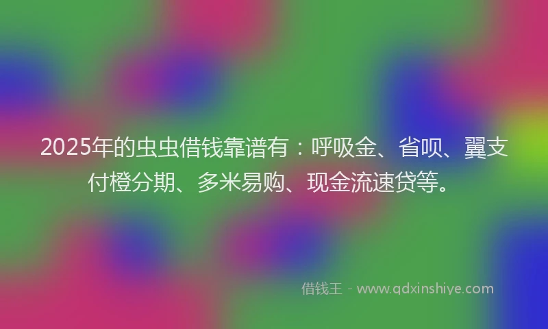 2025年的虫虫借钱靠谱有：呼吸金、省呗、翼支付橙分期、多米易购、现金流速贷等。