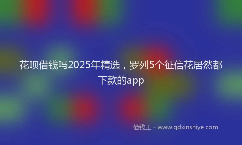 花呗借钱吗2025年精选，罗列5个征信花居然都下款的app
