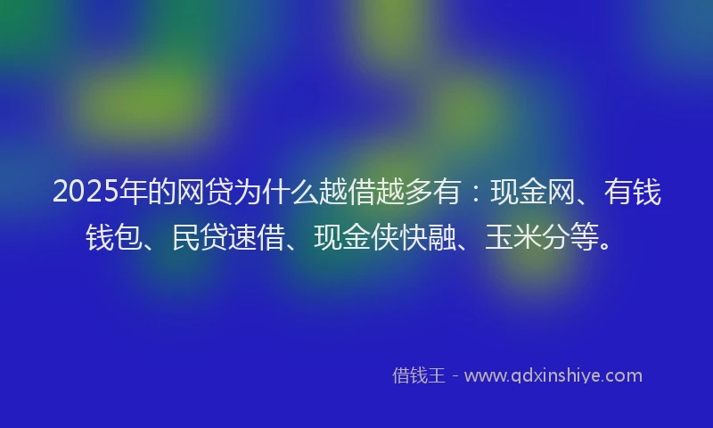 2025年的网贷为什么越借越多有：现金网、有钱钱包、民贷速借、现金侠快融、玉米分等。