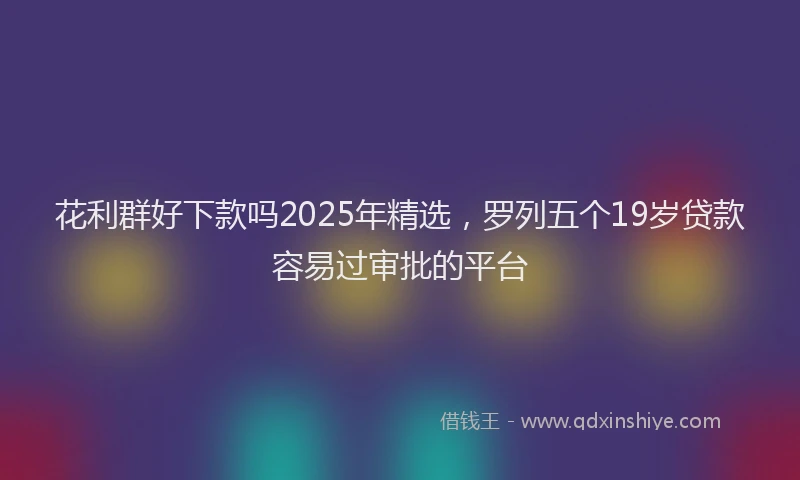 花利群好下款吗2025年精选，罗列五个19岁贷款容易过审批的平台
