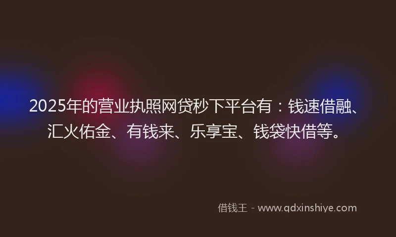 2025年的营业执照网贷秒下平台有：钱速借融、汇火佑金、有钱来、乐享宝、钱袋快借等。