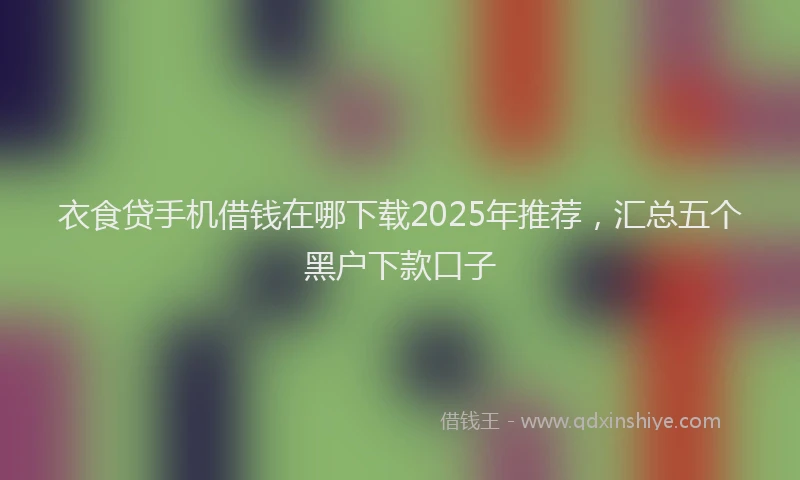 衣食贷手机借钱在哪下载2025年推荐，汇总五个黑户下款口子