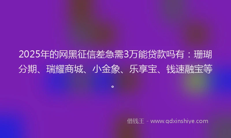 2025年的网黑征信差急需3万能贷款吗有：珊瑚分期、瑞耀商城、小金象、乐享宝、钱速融宝等。