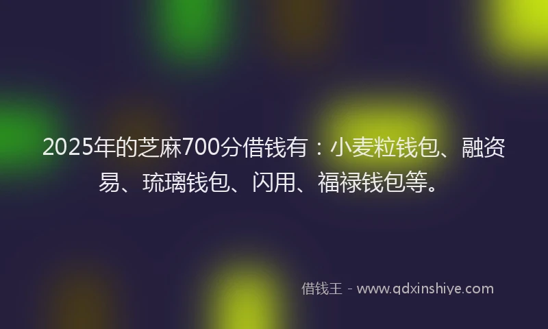 2025年的芝麻700分借钱有：小麦粒钱包、融资易、琉璃钱包、闪用、福禄钱包等。