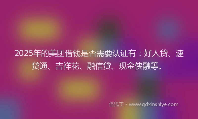 2025年的美团借钱是否需要认证有：好人贷、速贷通、吉祥花、融信贷、现金侠融等。