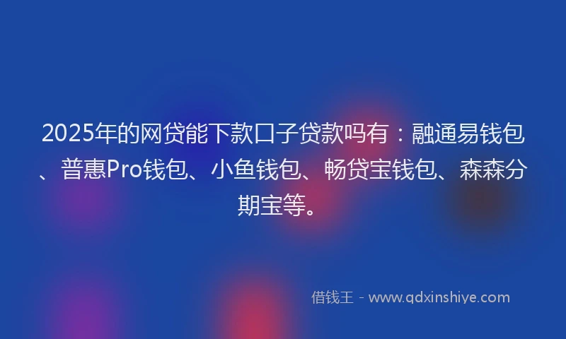 2025年的网贷能下款口子贷款吗有：融通易钱包、普惠Pro钱包、小鱼钱包、畅贷宝钱包、森森分期宝等。