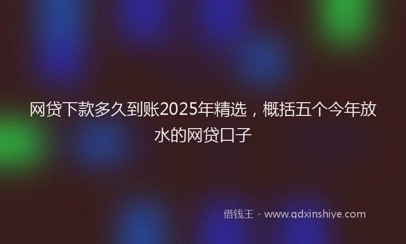 网贷下款多久到账2025年精选，概括五个今年放水的网贷口子