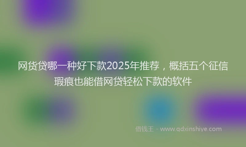 网货贷哪一种好下款2025年推荐，概括五个征信瑕疵也能借网贷轻松下款的软件