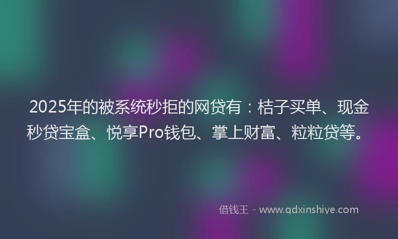 2025年的被系统秒拒的网贷有：桔子买单、现金秒贷宝盒、悦享Pro钱包、掌上财富、粒粒贷等。