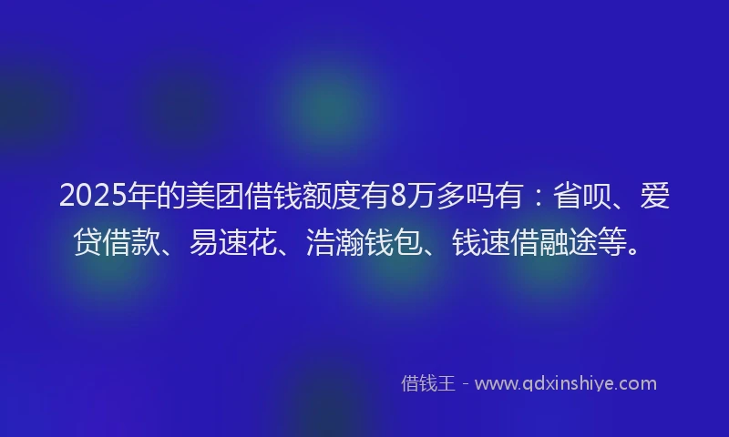 2025年的美团借钱额度有8万多吗有：省呗、爱贷借款、易速花、浩瀚钱包、钱速借融途等。