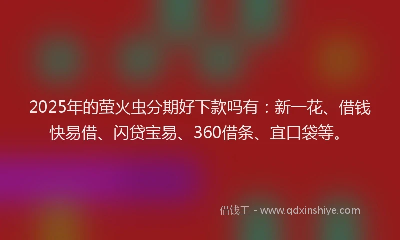 2025年的萤火虫分期好下款吗有：新一花、借钱快易借、闪贷宝易、360借条、宜口袋等。