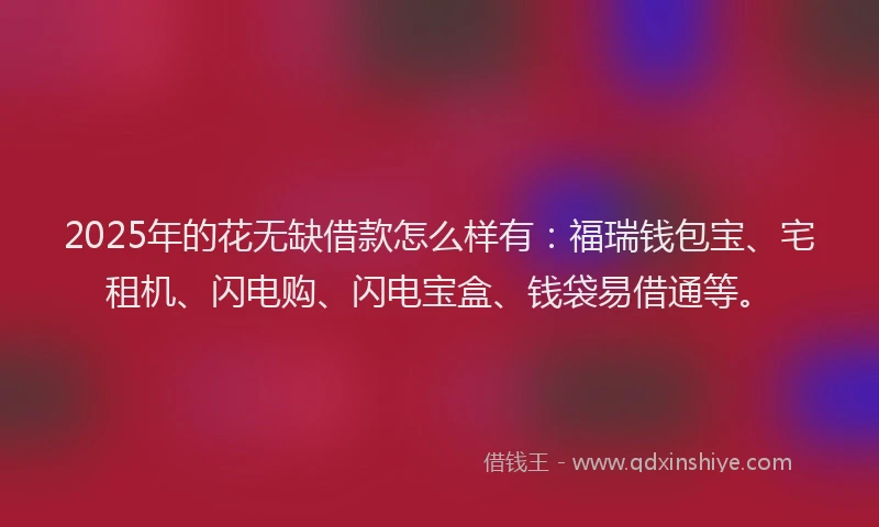 2025年的花无缺借款怎么样有：福瑞钱包宝、宅租机、闪电购、闪电宝盒、钱袋易借通等。