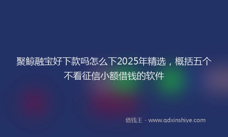 聚鲸融宝好下款吗怎么下2025年精选，概括五个不看征信小额借钱的软件