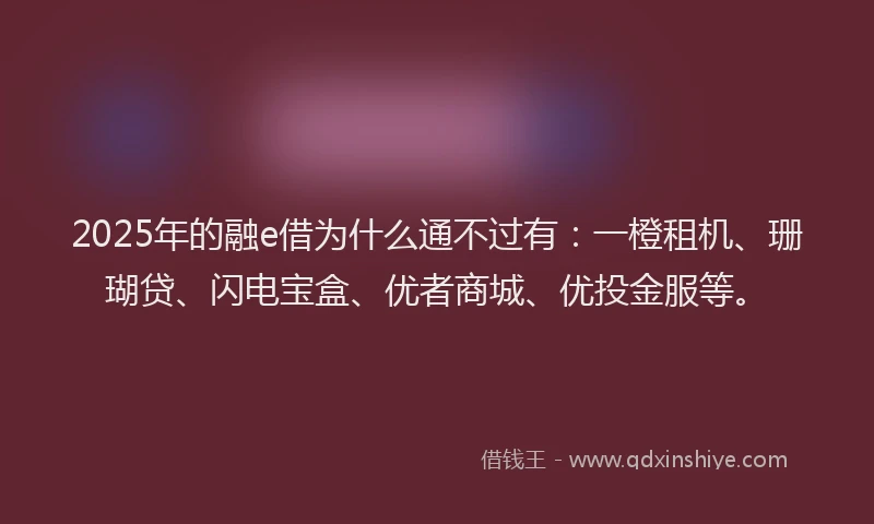 2025年的融e借为什么通不过有：一橙租机、珊瑚贷、闪电宝盒、优者商城、优投金服等。