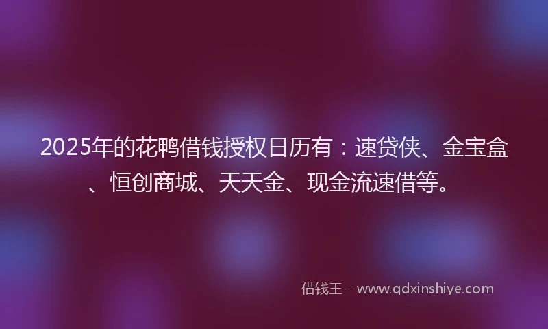 2025年的花鸭借钱授权日历有：速贷侠、金宝盒、恒创商城、天天金、现金流速借等。