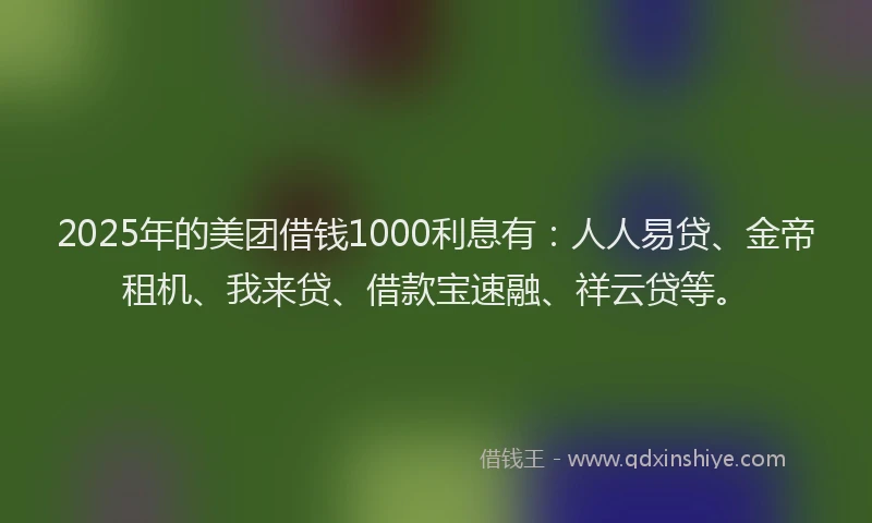 2025年的美团借钱1000利息有：人人易贷、金帝租机、我来贷、借款宝速融、祥云贷等。