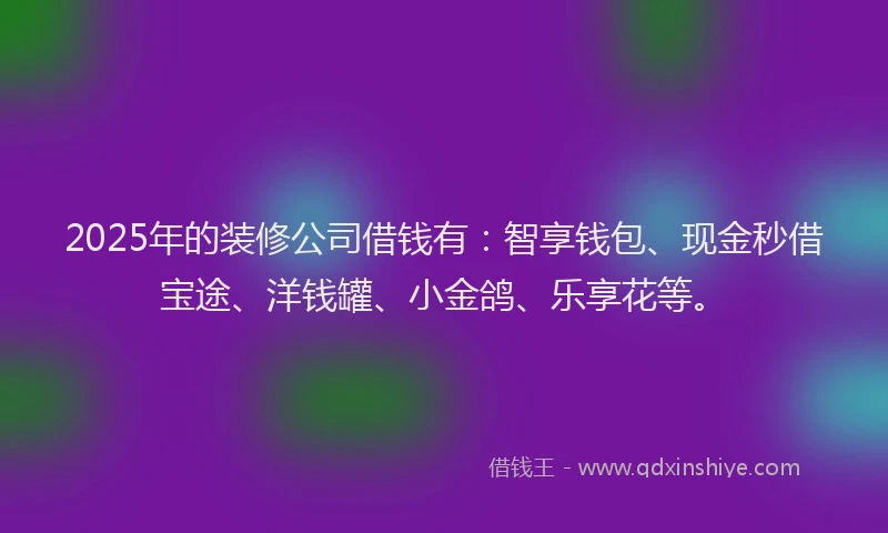 2025年的装修公司借钱有：智享钱包、现金秒借宝途、洋钱罐、小金鸽、乐享花等。