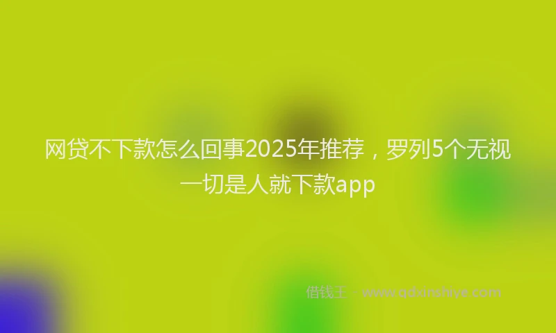 网贷不下款怎么回事2025年推荐，罗列5个无视一切是人就下款app
