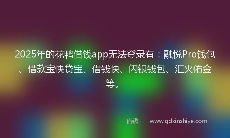 2025年的花鸭借钱app无法登录有：融悦Pro钱包、借款宝快贷宝、借钱快、闪银钱包、汇火佑金等。