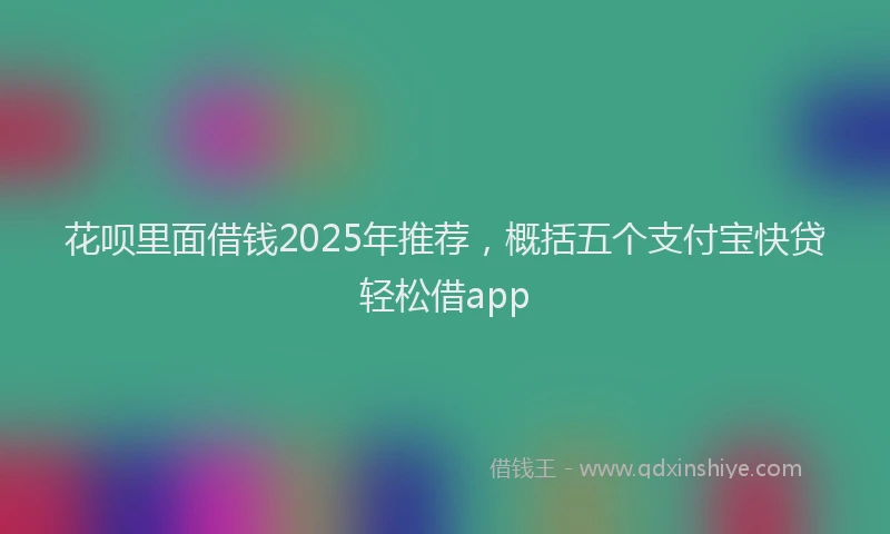 花呗里面借钱2025年推荐，概括五个支付宝快贷轻松借app