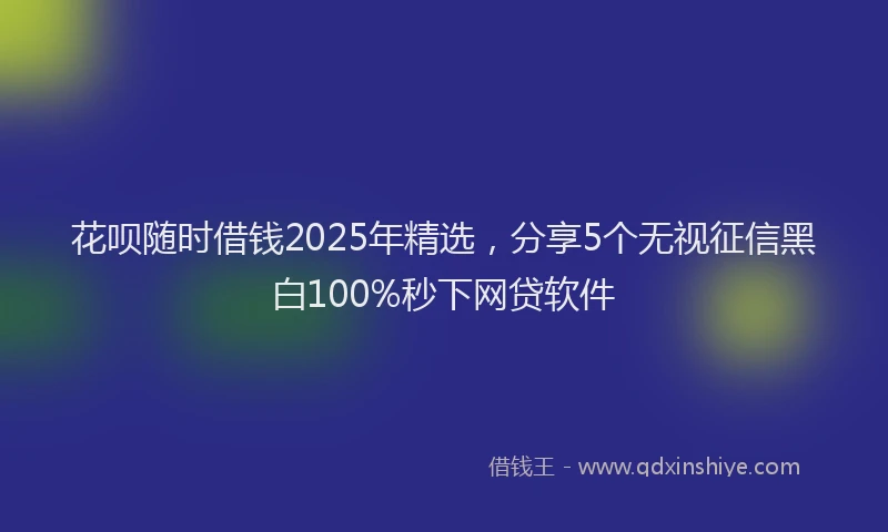 花呗随时借钱2025年精选，分享5个无视征信黑白100%秒下网贷软件