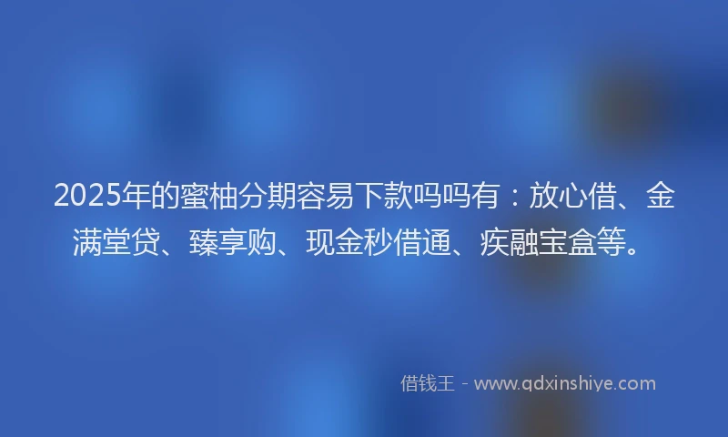 2025年的蜜柚分期容易下款吗吗有：放心借、金满堂贷、臻享购、现金秒借通、疾融宝盒等。