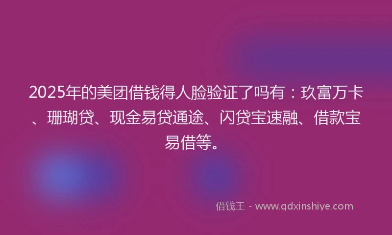 2025年的美团借钱得人脸验证了吗有：玖富万卡、珊瑚贷、现金易贷通途、闪贷宝速融、借款宝易借等。